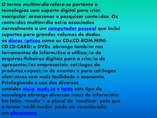 O termo multimédia refere-se portanto a
tecnologias com suporte digital para criar,
manipular, armazenar e pesquisar conteúdos. Os
conteúdos multimédia estão associados
normalmente a um computador pessoal que inclui
suportes para grandes volumes de dados,
os discos ópticos como os CDs(CD-ROM,MINI-
CD,CD-CARD) e DVDs, abrange também nas
ferramentas de informática a utilização de
arquivos/ficheiros digitais para a criação de
apresentações empresariais, catálogos de
produtos,exposição de eventos e para catálogos
eletrónicos com mais facilidade e economia.
Privilegiando o uso dos diversos
sentidos visão, audição e tacto este tipo de
tecnologia abrange diversas áreas de informática.
Em latim "media" é o plural de "medium", pelo que
o termo "multi-media" pode ser considerado
um pleonasmo.
 