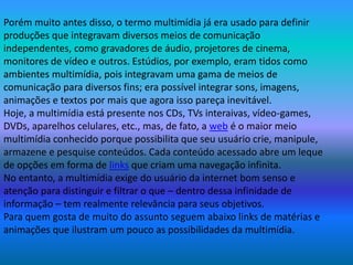 Porém muito antes disso, o termo multimídia já era usado para definir
produções que integravam diversos meios de comunicação
independentes, como gravadores de áudio, projetores de cinema,
monitores de vídeo e outros. Estúdios, por exemplo, eram tidos como
ambientes multimídia, pois integravam uma gama de meios de
comunicação para diversos fins; era possível integrar sons, imagens,
animações e textos por mais que agora isso pareça inevitável.
Hoje, a multimídia está presente nos CDs, TVs interaivas, vídeo-games,
DVDs, aparelhos celulares, etc., mas, de fato, a web é o maior meio
multimídia conhecido porque possibilita que seu usuário crie, manipule,
armazene e pesquise conteúdos. Cada conteúdo acessado abre um leque
de opções em forma de links que criam uma navegação infinita.
No entanto, a multimídia exige do usuário da internet bom senso e
atenção para distinguir e filtrar o que – dentro dessa infinidade de
informação – tem realmente relevância para seus objetivos.
Para quem gosta de muito do assunto seguem abaixo links de matérias e
animações que ilustram um pouco as possibilidades da multimídia.
 
