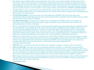  Nos últimos anos as Mídias Ópticas evoluíram tanto, mais tanto, que as mais variadas nomenclaturas foram
inventadas. O fato é que todas essas nomenclaturas ainda geram uma certa confusão em algumas pessoas. E
para resolver de uma vez por todas as suas dúvidas sobre os tipos diferentes de mídia existentes no mercado,
nós Mundo Max reunimos em um só lugar a definição das mídias mais populares, para você consultar sempre
que tiver dúvida. Do CD, o vovô da família, ao mais novo membro, o Blue Ray Disc. O Bom e nem tão velho CD
 “Compacto Disc”, este é o nome dos nosso conhecido CD, que foi dado, logicamente, em comparação com o
grande e desengonçado Vinil, que inesperadamente, nos 2 últimos anos voltou se popularizar, principalmente na
Europa. Mais aí é outra história.
 CD-R (CD Recordable): CD gravável. Hoje com capacidade para 700 MB ou 80 minutos de áudio sem
compactação. Não permite regravação, ou seja, nenhum dado pode ser apagado do CD-R. Após gravar os dados,
eles ficam lá até durar o CD-R. Exemplos.
 CD-RW (CD Rewritable): CD regravável. Também tem a capacidade de 700 MB. Porém, estes podem ser
regravados. Essa mídia permite que você grave, apague os dados e grave novamente. Sua vida útil é de
aproximadamente mil ciclos. Exemplos.
 Mas aí a tecnologia foi se desenvolvendo, foram chegando equipamentos com capacidade para reproduzir vídeo
em alta definição, a necessidade de maior espaço foi aumentando, e BOOM!! Criaram o DVD. O DVD, que de
início era sigla para Digital Vídeo Disc, mas que é chamado por alguns de Digital Versátil Disc, foi lançado a
princípio para armazenamento de vídeo, mas assim como o CD, ele foi logo adaptado para ser utilizado para
armazenar qualquer tipo de dado. Assim como os CDs, existem os DVDs graváveis e os regraváveis. Porém, os
DVDs têm uma particularidade que não existia no CD: existem padrões e capacidades diferentes.
 DVD-R: com capacidade de 4.7 GB, é o formato mais usado no Brasil. Muitas vezes as pessoas podem se referir
a esse tipo de mídia como DVD5, devido ao fato de a sua capacidade estar próxima dos 5 GB. Também existem
DVD-Rs com capacidade de 8.5 GB (também chamados de DVD9). Isso é possível porque são usadas duas
camadas diferentes no mesmo lado do disco, praticamente dobrando a capacidade de
armazenamento.Exemplos.
 DVD-RW: Aqui é a mesma história dos CD-RW: pode-se apagar os dados e reutilizar o disco. Exemplos.
 DVD+R e DVD+RW: Esses dois tipos são praticamente idênticos ao DVD-R e o DVD-RW, respectivamente.
Basicamente a diferença está no desempenho. As mídias com o sinal de menos (-) são gravadas do centro para
fora, em uma única linha, formando uma espiral. Já os discos com um sinal de adição (+) são gravados em vários
círculos concêntricos. Isso dá uma maior rapidez aos DVD+R e DVD+RW tanto na leitura quanto na gravação.
Mas é quase imperceptível. Mais alguma dúvida? Leia o nosso artigo: A diferença entre DVD-R e DVD+R.
 Mini: Apesar de pouco popular, é uma boa opção para quem não gosta de carregar os CDs ou DVDs de tamanho
normal. Além do tamanho reduzido (8cm de diâmetro, contra os 12cm do CD/DVD normal), sua capacidade
também é bem menor. São os Mini Disc.
 O que tem de novo
 