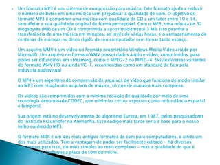  Um formato MP3 é um sistema de compressão para música. Este formato ajuda a reduzir
o número de bytes em uma música sem prejudicar a qualidade de som. O objetivo do
formato MP3 é comprimir uma música com qualidade de CD a um fator entre 10 e 14,
sem afetar a sua qualidade original de forma perceptível. Com o MP3, uma música de 32
megabytes (MB) de um CD é comprimida a aproximadamente 3 MB. Isto permite a
transferência de uma música em minutos, ao invés de várias horas, e o armazenamento de
centenas de músicas no disco rígido de seu computador sem tomar tanto espaço.
Um arquivo WMV é um vídeo no formato proprietário Windows Media Vídeo criado por
Microsoft. Um arquivo no formato WMV possui dados áudio e vídeo, comprimidos, para
poder ser difundidos em streaming, como o MPEG-2 ou MPEG-4. Existe diversas variantes
do formato WMV HD ou ainda VC-1, reconhecidas como um standard de fato pela
industria audiovisual
O MP4 é um algoritmo de compressão de arquivos de vídeo que funciona de modo similar
ao MP3 com relação aos arquivos de música, só que de maneira mais complexa.
Os vídeos são comprimidos com a mínima redução de qualidade por meio de uma
tecnologia denominada CODEC, que minimiza certos aspectos como redundância espacial
e temporal.
Sua origem está no desenvolvimento do algoritmo Eureca, em 1987, pelos pesquisadores
do Instituto Fraunhofer na Alemanha. Esse código mais tarde seria a base para o nosso
velho conhecido MP3.
O formato MIDI é um dos mais antigos formatos de som para computadores, e ainda um
dos mais utilizados. Tem a vantagem de poder ser facilmente editado - há diversos
programas para isso, do mais simples ao mais complexo - mas a qualidade do que é
ouvido varia conforme a placa de som do micro.
 