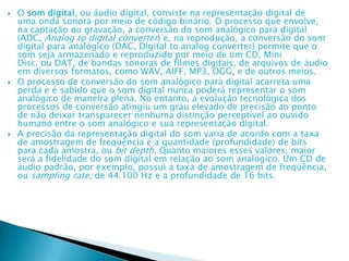  O som digital, ou áudio digital, consiste na representação digital de
uma onda sonora por meio de código binário. O processo que envolve,
na captação ou gravação, a conversão do som analógico para digital
(ADC, Analog to digital converter) e, na reprodução, a conversão do som
digital para analógico (DAC, Digital to analog converter) permite que o
som seja armazenado e reproduzido por meio de um CD, Mini
Disc. ou DAT, de bandas sonoras de filmes digitais, de arquivos de áudio
em diversos formatos, como WAV, AIFF, MP3, OGG, e de outros meios.
 O processo de conversão do som analógico para digital acarreta uma
perda e é sabido que o som digital nunca poderá representar o som
analógico de maneira plena. No entanto, a evolução tecnológica dos
processos de conversão atingiu um grau elevado de precisão ao ponto
de não deixar transparecer nenhuma distinção perceptível ao ouvido
humano entre o som analógico e sua representação digital.
 A precisão da representação digital do som varia de acordo com a taxa
de amostragem de freqüência e a quantidade (profundidade) de bits
para cada amostra, ou bit depth. Quanto maiores esses valores, maior
será a fidelidade do som digital em relação ao som analógico. Um CD de
áudio padrão, por exemplo, possui a taxa de amostragem de freqüência,
ou sampling rate, de 44.100 Hz e a profundidade de 16 bits.
 