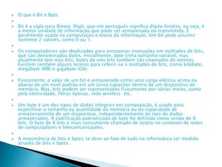  O que é Bit e Byte:

 Bit é a sigla para Binary Digit, que em português significa dígito binário, ou seja, é
a menor unidade de informação que pode ser armazenada ou transmitida. É
geralmente usada na computação e teoria da informação. Um bit pode assumir
somente 2 valores, como 0 ou 1.

 Os computadores são idealizados para armazenar instruções em múltiplos de bits,
que são denominados bytes. Inicialmente, byte tinha tamanho variável, mas
atualmente tem oito bits, bytes de oito bits também são chamados de octetos.
Existem também alguns termos para referir-se a múltiplos de bits, como kilobyte,
megabyte (MB) e gigabyte (Gb).

 Fisicamente, o valor de um bit é armazenado como uma carga elétrica acima ou
abaixo de um nível padrão em um único capacitor dentro de um dispositivo de
memória. Mas, bits podem ser representados fisicamente por vários meios, como
pela eletricidade, fibras ópticas, rede wireless etc.

 Um byte é um dos tipos de dados integrais em computação, é usado para
especificar o tamanho ou quantidade da memória ou da capacidade de
armazenamento de um dispositivo, independentemente do tipo de dados
armazenados. A codificação padronizada de byte foi definida como sendo de 8
bits. O byte de 8 bits é mais comumente chamado de octeto no contexto de redes
de computadores e telecomunicações.

 A importância de bits e bytes se deve ao fato de tudo na informática ser medido
através de bits e bytes.
 