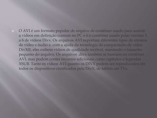  O AVI é um formato popular de arquivo de contêiner usado para assistir
a vídeos em definição comum no PC e é o contêiner usado pelas versões 3
a 6 de vídeos Divx. Os arquivos AVI suportam diferentes tipos de streams
de vídeo e áudio e, com a ajuda da tecnologia de compactação de vídeo
DivX®, eles exibem vídeos de qualidade incrível, mantendo o tamanho
pequeno do arquivo. Os arquivos .divx também se baseiam no contêiner
AVI, mas podem conter recursos adicionais como capítulos e legendas
XSUB. Tanto os vídeos AVI quanto os DIVX podem ser reproduzidos em
todos os dispositivos certificados pela DivX, de tablets até TVs.
 