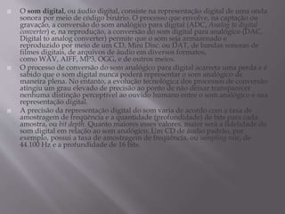  O som digital, ou áudio digital, consiste na representação digital de uma onda
sonora por meio de código binário. O processo que envolve, na captação ou
gravação, a conversão do som analógico para digital (ADC, Analog to digital
converter) e, na reprodução, a conversão do som digital para analógico (DAC,
Digital to analog converter) permite que o som seja armazenado e
reproduzido por meio de um CD, Mini Disc. ou DAT, de bandas sonoras de
filmes digitais, de arquivos de áudio em diversos formatos,
como WAV, AIFF, MP3, OGG, e de outros meios.
 O processo de conversão do som analógico para digital acarreta uma perda e é
sabido que o som digital nunca poderá representar o som analógico de
maneira plena. No entanto, a evolução tecnológica dos processos de conversão
atingiu um grau elevado de precisão ao ponto de não deixar transparecer
nenhuma distinção perceptível ao ouvido humano entre o som analógico e sua
representação digital.
 A precisão da representação digital do som varia de acordo com a taxa de
amostragem de freqüência e a quantidade (profundidade) de bits para cada
amostra, ou bit depth. Quanto maiores esses valores, maior será a fidelidade do
som digital em relação ao som analógico. Um CD de áudio padrão, por
exemplo, possui a taxa de amostragem de freqüência, ou sampling rate, de
44.100 Hz e a profundidade de 16 bits.
 