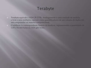  Terabyte equivale a 1024 GB (1TB). Analogamente a uma unidade de medida,
o byte e seus múltiplos operam como quantificadores de um volume de dados em
um computador ou sistema computacional.
 O tebibyte é o correspondente binário do terabyte, representando a quantidade de
1.073.741.824 bytes ou 1024 gibi bytes.
 