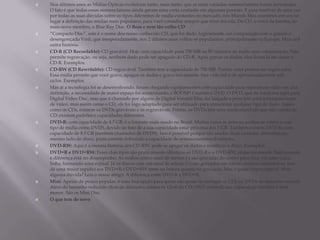  Nos últimos anos as Mídias Ópticas evoluíram tanto, mais tanto, que as mais variadas nomenclaturas foram inventadas.
O fato é que todas essas nomenclaturas ainda geram uma certa confusão em algumas pessoas. E para resolver de uma vez
por todas as suas dúvidas sobre os tipos diferentes de mídia existentes no mercado, nós Mundo Max reunimos em um só
lugar a definição das mídias mais populares, para você consultar sempre que tiver dúvida. Do CD, o vovô da família, ao
mais novo membro, o Blue Ray Disc. O Bom e nem tão velho CD
 “Compacto Disc”, este é o nome dos nosso conhecido CD, que foi dado, logicamente, em comparação com o grande e
desengonçado Vinil, que inesperadamente, nos 2 últimos anos voltou se popularizar, principalmente na Europa. Mais aí é
outra história.
 CD-R (CD Recordable): CD gravável. Hoje com capacidade para 700 MB ou 80 minutos de áudio sem compactação. Não
permite regravação, ou seja, nenhum dado pode ser apagado do CD-R. Após gravar os dados, eles ficam lá até durar o
CD-R. Exemplos.
 CD-RW (CD Rewritable): CD regravável. Também tem a capacidade de 700 MB. Porém, estes podem ser regravados.
Essa mídia permite que você grave, apague os dados e grave novamente. Sua vida útil é de aproximadamente mil
ciclos. Exemplos.
 Mas aí a tecnologia foi se desenvolvendo, foram chegando equipamentos com capacidade para reproduzir vídeo em alta
definição, a necessidade de maior espaço foi aumentando, e BOOM!! Criaram o DVD. O DVD, que de início era sigla para
Digital Vídeo Disc, mas que é chamado por alguns de Digital Versátil Disc, foi lançado a princípio para armazenamento
de vídeo, mas assim como o CD, ele foi logo adaptado para ser utilizado para armazenar qualquer tipo de dado. Assim
como os CDs, existem os DVDs graváveis e os regraváveis. Porém, os DVDs têm uma particularidade que não existia no
CD: existem padrões e capacidades diferentes.
 DVD-R: com capacidade de 4.7 GB, é o formato mais usado no Brasil. Muitas vezes as pessoas podem se referir a esse
tipo de mídia como DVD5, devido ao fato de a sua capacidade estar próxima dos 5 GB. Também existem DVD-Rs com
capacidade de 8.5 GB (também chamados de DVD9). Isso é possível porque são usadas duas camadas diferentes no
mesmo lado do disco, praticamente dobrando a capacidade de armazenamento.Exemplos.
 DVD-RW: Aqui é a mesma história dos CD-RW: pode-se apagar os dados e reutilizar o disco. Exemplos.
 DVD+R e DVD+RW: Esses dois tipos são praticamente idênticos ao DVD-R e o DVD-RW, respectivamente. Basicamente
a diferença está no desempenho. As mídias com o sinal de menos (-) são gravadas do centro para fora, em uma única
linha, formando uma espiral. Já os discos com um sinal de adição (+) são gravados em vários círculos concêntricos. Isso
dá uma maior rapidez aos DVD+R e DVD+RW tanto na leitura quanto na gravação. Mas é quase imperceptível. Mais
alguma dúvida? Leia o nosso artigo: A diferença entre DVD-R e DVD+R.
 Mini: Apesar de pouco popular, é uma boa opção para quem não gosta de carregar os CDs ou DVDs de tamanho normal.
Além do tamanho reduzido (8cm de diâmetro, contra os 12cm do CD/DVD normal), sua capacidade também é bem
menor. São os Mini Disc.
 O que tem de novo
 