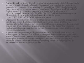  O som digital, ou áudio digital, consiste na representação digital de uma onda
sonora por meio de código binário. O processo que envolve, na captação ou
gravação, a conversão do som analógico para digital (ADC, Analog to digital
converter) e, na reprodução, a conversão do som digital para analógico (DAC,
Digital to analog converter) permite que o som seja armazenado e
reproduzido por meio de um CD, Mini Disc. ou DAT, de bandas sonoras de
filmes digitais, de arquivos de áudio em diversos formatos,
como WAV, AIFF, MP3, OGG, e de outros meios.
 O processo de conversão do som analógico para digital acarreta uma perda e é
sabido que o som digital nunca poderá representar o som analógico de
maneira plena. No entanto, a evolução tecnológica dos processos de conversão
atingiu um grau elevado de precisão ao ponto de não deixar transparecer
nenhuma distinção perceptível ao ouvido humano entre o som analógico e sua
representação digital.
 A precisão da representação digital do som varia de acordo com a taxa de
amostragem de freqüência e a quantidade (profundidade) de bits para cada
amostra, ou bit depth. Quanto maiores esses valores, maior será a fidelidade do
som digital em relação ao som analógico. Um CD de áudio padrão, por
exemplo, possui a taxa de amostragem de freqüência, ou sampling rate, de
44.100 Hz e a profundidade de 16 bits.
 