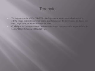  Terabyte equivale a 1024 GB (1TB). Analogamente a uma unidade de medida,
o byte e seus múltiplos operam como quantificadores de um volume de dados em
um computador ou sistema computacional.
 O tebibyte é o correspondente binário do terabyte, representando a quantidade de
1.073.741.824 bytes ou 1024 gibi bytes.
 