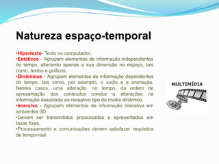 Natureza espaço-temporal
•Hipertexto- Texto no computador;
•Estáticos - Agrupam elementos de informação independentes
do tempo, alterando apenas a sua dimensão no espaço, tais
como, textos e gráficos;
•Dinâmicos - Agrupam elementos de informação dependentes
do tempo, tais como, por exemplo, o áudio e a animação.
Nestes casos, uma alteração, no tempo, da ordem de
apresentação dos conteúdos conduz a alterações na
informação associada ao receptivo tipo de média dinâmico.
•Imersivo - Agrupam elementos de informação interativa em
ambientes 3D.
•Devem ser transmitidos processados e apresentados em
taxas fixas.
•Processamento e comunicações devem satisfazer requisitos
de tempo-real.
 
