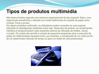 Tipos de produtos multimédia
São desenvolvidos segundo uma estrutura organizacional do tipo espacial. Esta é uma
organização semelhante à utilizada nos média tradicionais em suporte de papel como
revistas, livros e jornais.
Em alguns produtos multimédia, os utilizadores podem consultar as suas páginas
utilizando as hiperligações existentes entre elas. Neste tipo de produto, as componentes
interativa e temporal podem estar presentes através da utilização de botões, ícones
e scripts. Os scripts vão permitir a criação de pequenos programas para a execução de
ações em determinadas situações como, por exemplo, a visualização de um vídeo ao fim
de um determinado intervalo de tempo ou após um botão ter sido pressionado
 