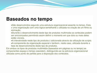 Baseados no tempo
São desenvolvidos segundo uma estrutura organizacional assente no tempo. Esta
é uma organização com uma lógica semelhante à utilizada na criação de um filme ou
animação.
Durante o desenvolvimento deste tipo de produtos multimédia os conteúdos podem
ser sincronizados permitindo assim definir o momento em que dois ou mais deles
estão visíveis.
A interatividade neste tipo de produtos é adicionada através da utilização de scripts.
A componente da organização espacial é também, neste caso, utilizada durante a
fase de desenvolvimento deste tipo de produtos.
Em ambos os tipos de produtos multimédia (baseados em páginas ou no tempo) as
componentes espaço e tempo coexistem, distinguindo-se na estrutura organizacional
utilizada como ponto de partida para a disposição dos conteúdos.
 