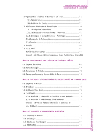 CadernosdeInformática
13
MULTIMÍDIA APLICADA À EDUCAÇÃO
Secretaria de Estado de Educação MG
7.4 Organizando a Seqüência de Eventos de um Curso .............................. 54
7.4.1.Tipos de Cursos ..................................................................... 55
7.4.2.Seqüência dos Eventos ........................................................... 57
7.5 Selecionando Atividades de Aprendizagem ........................................ 59
7.5.1.Estratégias de Aquecimento .................................................... 60
7.5.2.Estratégias de Compartilhamento - Informação.......................... 61
7.5.3. Estratégias de Compartilhamento - Assimilação......................... 62
7.5.4.Estratégias de Fechamento ...................................................... 63
7.5.5.Suporte ................................................................................. 63
7.6 Sumário......................................................................................... 64
7.7 PRATICANDO .................................................................................. 64
Referências Bibliográficas .............................................................. 66
Anexo I – Atividades Práticas: Pesquisa de Cursos Multimídia na Internet66
MÓDULO 8 – CONSTRUINDO UMA LIÇÃO DE UM CURSO MULTIMÍDIA
8.1. Objetivo do Módulo ....................................................................... 69
8.2. Contextualização ........................................................................... 69
8.3. Ferramentas de Trabalho ................................................................ 70
8.4. Passos para Construção de uma Lição do Curso ................................. 70
MÓDULO 9 – WEBQUEST": DESAFIOS INVESTIGATIVOS BASEADOS NA INTERNET (WEB)
9.1. Objetivos do Módulo ...................................................................... 73
9.2. Introdução ................................................................................... 73
9.3. WebQuest: Visão Geral .................................................................... 73
9.4 PRATICANDO .................................................................................. 75
9.4.1. Atividade 1: Entendendo os Conceitos de uma WebQuest ........... 75
9.4.2. Atividade 2: Uma WebQuest sobre WebQuests ........................... 75
Anexo I – Atividades Práticas: Entendendo os Conceitos de
uma WebQuest .............................................................................. 76
MÓDULO 10 – OBJETOS DE APRENDIZAGEM MULTIMÍDIA
10.1. Objetivos do Módulo .................................................................... 77
10.2. Introdução ................................................................................. 77
10.3. Objetos de Aprendizagem ............................................................. 77
10.4. PRATICANDO................................................................................ 79
 