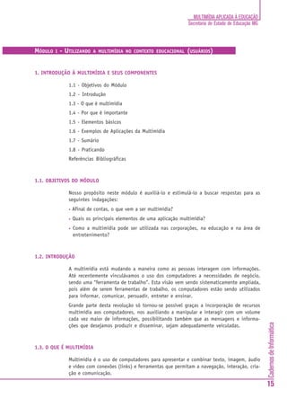 CadernosdeInformática
15
MULTIMÍDIA APLICADA À EDUCAÇÃO
Secretaria de Estado de Educação MG
MÓDULO I - UTILIZANDO A MULTIMÍDIA NO CONTEXTO EDUCACIONAL (USUÁRIOS)
1. INTRODUÇÃO À MULTIMÍDIA E SEUS COMPONENTES
1.1 - Objetivos do Módulo
1.2 - Introdução
1.3 - O que é multimídia
1.4 - Por que é importante
1.5 - Elementos básicos
1.6 - Exemplos de Aplicações da Multimídia
1.7 - Sumário
1.8 - Praticando
Referências Bibliográficas
1.1. OBJETIVOS DO MÓDULO
Nosso propósito neste módulo é auxiliá-lo e estimulá-lo a buscar respostas para as
seguintes indagações:
• Afinal de contas, o que vem a ser multimídia?
• Quais os principais elementos de uma aplicação multimídia?
• Como a multimídia pode ser utilizada nas corporações, na educação e na área de
entretenimento?
1.2. INTRODUÇÃO
A multimídia está mudando a maneira como as pessoas interagem com informações.
Até recentemente vinculávamos o uso dos computadores a necessidades de negócio,
sendo uma “ferramenta de trabalho”. Esta visão vem sendo sistematicamente ampliada,
pois além de serem ferramentas de trabalho, os computadores estão sendo utilizados
para informar, comunicar, persuadir, entreter e ensinar.
Grande parte desta revolução só tornou-se possível graças a incorporação de recursos
multimídia aos computadores, nos auxiliando a manipular e interagir com um volume
cada vez maior de informações, possibilitando também que as mensagens e informa-
ções que desejamos produzir e disseminar, sejam adequadamente veiculadas.
1.3. O QUE É MULTIMÍDIA
Multimídia é o uso de computadores para apresentar e combinar texto, imagem, áudio
e vídeo com conexões (links) e ferramentas que permitam a navegação, interação, cria-
ção e comunicação.
 