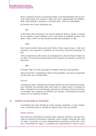 MULTIMÍDIA APLICADA À EDUCAÇÃO
Secretaria de Estado de Educação MG
20
CadernosdeInformática
Novas e modernas técnicas de compressão aliadas a uma disponibilidade cada vez mai-
or de “banda larga” para conexões na Web, bem como a popularização dos CD-ROMs e
DVDs, estão ajudando a popularizar a utilização desta mídia nos computadores.
Os formatos mais comuns atualmente são:
AVI
O AVI (Audio Video Interleave) é um formato padrão do Windows. Devido à extensão
do seu tamanho e outros problemas como o sincronismo de qualidade duvidosa entre
áudio e vídeo, o AVI é um dos formatos de vídeo menos populares na web.
MPEG
Este formato também desenvolvido pelo Motion Picture Experts Group, é bem mais
compacto e não apresenta os problemas de sincronismo comumente observados no
AVI.
Utiliza compressão de vídeo através da comparação tela a tela das diversas imagens de
um vídeo, com uma taxa de apresentação de até 30 quadros por segundo, o mesmo dos
televisores.
MOV
O formato “MOV” foi criado pela Apple e é também conhecido como QuickTime .
Apesar de permitir a reprodução de vídeos de boa qualidade, suas taxas de compressão
não tão altas como o formato MPEG.
ANIMAÇÕES
A exemplo do vídeo, a utilização de animações também traz muito dinamismo às produ-
ções multimídia. Sua aplicação pode variar desde um simples auxílio na transição de
telas e interações de uma apresentação, passando por ilustração do fluxo de processos
ou animações mais complexas que detalham, por exemplo, o funcionamento de partes
internas de um dispositivo mecânico.
1.6 EXEMPLOS DE APLICAÇÕES DA MULTIMÍDIA
A multimídia está sendo utilizada de muitas maneiras atualmente. A seguir listamos
como a multimídia pode ser utilizada em algumas áreas, como por exemplo:
NEGÓCIOS E INDÚSTRIA
Seja através de merchandising utilizando kiosks multimídia interativos, seja pela utili-
zação de sistemas de treinamento corporativo online (também conhecido pelo nome
em inglês “e-Learning”) ou mesmo videoconferência permitindo reuniões face a face
sem a necessidade de viagens, a multimídia vem revolucionando a maneira como o
 