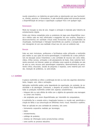 CadernosdeInformática
21
MULTIMÍDIA APLICADA À EDUCAÇÃO
Secretaria de Estado de Educação MG
mundo corporativo e as indústrias em geral estão se relacionando com seus funcionári-
os, clientes, parceiros, e fornecedores. A rede multimídia global está tornando possível
a disponibilização de serviços e capacitação a qualquer hora e em qualquer lugar.
ENTRETENIMENTO
Muito da inovação na área de som, imagem e animação é originada pela indústria do
entretenimento digital.
Existe uma intensa competição entre os produtores de jogos para disponibilizar recur-
sos e efeitos cada vez mais sofisticados e engajantes aos seus usuários. Pesquisas e
desenvolvimentos em realidade virtual estão fornecendo novas possibilidades de
visualização, movimentação e interação transmitindo aos usuários a sensação de esta-
rem interagindo nõ com uma realidade virtual mas sim com um ambiente real.
EDUCAÇÃO
Cada vez mais instrutores, professores e facilitadores estão utilizando a multimídia
para mediar as suas ações de ensino-aprendizagem. A multimídia dá a estes profissio-
nais da educação acesso instantâneo a uma variedade de recursos tais como slides,
vídeos, trilhas sonoras, animações e até planejamento de lições. Estes materiais facil-
mente acessíveis via Internet, podem ser utilizados como suporte às atividades em sala
de aula ou como recursos para aprendizagem cooperativa, desenvolvimento do pensa-
mento crítico, discussões, sessões de perguntas e respostas, como material para revi-
são, resolução de problemas, ou auto-estudo.
1.7. SUMÁRIO
A palavra multimídia se refere a combinação de dois ou mais dos seguintes elementos:
texto, imagem, som, vídeo e animações.
Aplicações multimídia podem variar dependendo da organização, do conteúdo, da ne-
cessidade e da abordagem. Entretanto, a despeito do produto final disponibilizado,
todas as produções multimídia contêm dois aspectos característicos:
• integram dois ou mais efeitos de mídia com o objetivo de apresentar uma mensagem
ou contar uma história;
• são projetadas para serem disponibilizadas por intermédio de computadores.
A multimídia faz a conexão entre a imaginação humana e o mundo real, permitindo a
criação de idéias e sua comunicação em diferentes níveis: visual, interativo e auditivo.
Pode ser aplicada em uma variedade de contextos, tais como:
• treinamento corporativo mediado por tecnologia;
• jogos;
• entretenimento;
• catálogo de produtos;
• sistemas de informação (como jornais/revistas online);
• como auxílio ao processo educativo.
 