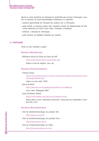 MULTIMÍDIA APLICADA À EDUCAÇÃO
Secretaria de Estado de Educação MG
22
CadernosdeInformática
Dentre os vários benefícios da utilização da multimídia para vincular informação e auxi-
liar no processo de ensino-aprendizagem enfatizamos os seguintes:
• propicia oportunidade de interação dos usuários com a informação;
• pode auxiliar a esclarecer pontos mais complexos através da implementação de dife-
rentes elementos de mídia (como vídeo, simulação, animações);
• melhorar a retenção da informação;
• pode fornecer um feedback imediato aos usuários.
1.7 PRATICANDO
Visite os sites indicados a seguir:
MULTIMÍDIA NA ÁREA EDUCACIONAL
• Biblioteca Virtual da Escola do Futuro da USP
http://www.bibvirt.futuro.usp.br/index.php
Explore a área de imagens, sons, etc.
MULTIMÍDIA NO TREINAMENTO CORPORATIVO
• Telemig Celular
http://www.telemigcelular.com.br/conheca/portaldoconhecimento/cursos/
tecnologia/default.aspx
clique no curso sobre “Chip”
• Banco do Brasil
http://www.bb.com.br/appbb/portal/bb/unv/cursoWeb.jsp
Curso sobre “Navegação Web”
• Caixa Econômica Federal
http://universidade.caixa.gov.br/ucc/publico/cursos
Clique sobre o curso “matemática Financeira”, baixe para seu computador e nave-
gue pelo curso
MULTIMÍDIA NA ÁREA DE ENTRETENIMENTO
• Site de entreterimento/Jogos do provedor UOL
http://jogos.uol.com.br
• Site de entreterimento/Jogos do provedor Terra
http://games.terra.com.br
• Site de entreterimento/Jogos do Yahoo
http://br.games.yahoo.com.com/
 