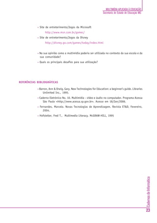 CadernosdeInformática
23
MULTIMÍDIA APLICADA À EDUCAÇÃO
Secretaria de Estado de Educação MG
• Site de entreterimento/Jogos da Microsoft
http://www.msn.com.br/games/
• Site de entreterimento/Jogos da Disney
http://disney.go.com/games/today/index.html
• Na sua opinião como a multimídia poderia ser utilizada no contexto da sua escola e da
sua comunidade?
• Quais os principais desafios para sua utilização?
REFERÊNCIAS BIBLIOGRÁFICAS
• Barron, Ann & Orwig, Gary. New Technologies for Education: a beginner’s guide. Libraries
Unlimited Inc., 1995.
• Caderno Eletrônico No. 10. Multimídia - vídeo e áudio no computador. Programa Acessa
São Paulo <http://www.acessa.sp.gov.br>. Acesso em 18/Jan/2006.
• Fernandes, Marcelo. Novas Tecnologias de Aprendizagem. Revista ET&D, Fevereiro,
2004.
• Hofstetter, Fred T.. Multimedia Literacy. McGRAW-HILL, 1995
 