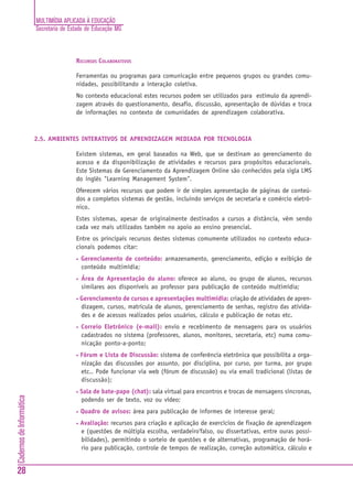 MULTIMÍDIA APLICADA À EDUCAÇÃO
Secretaria de Estado de Educação MG
28
CadernosdeInformática
RECURSOS COLABORATIVOS
Ferramentas ou programas para comunicação entre pequenos grupos ou grandes comu-
nidades, possibilitando a interação coletiva.
No contexto educacional estes recursos podem ser utilizados para estímulo da aprendi-
zagem através do questionamento, desafio, discussão, apresentação de dúvidas e troca
de informações no contexto de comunidades de aprendizagem colaborativa.
2.5. AMBIENTES INTERATIVOS DE APRENDIZAGEM MEDIADA POR TECNOLOGIA
Existem sistemas, em geral baseados na Web, que se destinam ao gerenciamento do
acesso e da disponibilização de atividades e recursos para propósitos educacionais.
Este Sistemas de Gerenciamento da Aprendizagem Online são conhecidos pela sigla LMS
do inglês "Learning Management System".
Oferecem vários recursos que podem ir de simples apresentação de páginas de conteú-
dos a completos sistemas de gestão, incluindo serviços de secretaria e comércio eletrô-
nico.
Estes sistemas, apesar de originalmente destinados a cursos a distância, vêm sendo
cada vez mais utilizados também no apoio ao ensino presencial.
Entre os principais recursos destes sistemas comumente utilizados no contexto educa-
cionais podemos citar:
• Gerenciamento de conteúdo: armazenamento, gerenciamento, edição e exibição de
conteúdo multimídia;
• Área de Apresentação do aluno: oferece ao aluno, ou grupo de alunos, recursos
similares aos disponíveis ao professor para publicação de conteúdo multimídia;
• Gerenciamento de cursos e apresentações multimídia: criação de atividades de apren-
dizagem, cursos, matrícula de alunos, gerenciamento de senhas, registro das ativida-
des e de acessos realizados pelos usuários, cálculo e publicação de notas etc.
• Correio Eletrônico (e-mail): envio e recebimento de mensagens para os usuários
cadastrados no sistema (professores, alunos, monitores, secretaria, etc) numa comu-
nicação ponto-a-ponto;
• Fórum e Lista de Discussão: sistema de conferência eletrônica que possibilita a orga-
nização das discussões por assunto, por disciplina, por curso, por turma, por grupo
etc.. Pode funcionar via web (fórum de discussão) ou via email tradicional (listas de
discussão);
• Sala de bate-papo (chat): sala virtual para encontros e trocas de mensagens síncronas,
podendo ser de texto, voz ou vídeo;
• Quadro de avisos: área para publicação de informes de interesse geral;
• Avaliação: recursos para criação e aplicação de exercícios de fixação de aprendizagem
e (questões de múltipla escolha, verdadeiro'falso, ou dissertativas, entre ouras possi-
bilidades), permitindo o sorteio de questões e de alternativas, programação de horá-
rio para publicação, controle de tempos de realização, correção automática, cálculo e
 