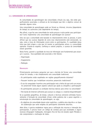 MULTIMÍDIA APLICADA À EDUCAÇÃO
Secretaria de Estado de Educação MG
32
CadernosdeInformática
3.3. COMUNIDADES DE APRENDIZAGEM
As comunidades de aprendizagem são comunidades virtuais (ou seja, não estão geo-
graficamente associadas e utilizam-se de tecnologia) que têm o objetivo comum de
aprender alguma coisa.
Uma comunidade de aprendizagem pode ser formal ou informal, síncrona (dependente
do tempo) ou assíncrona (não dependente do tempo).
Mas afinal, o que faz uma comunidade ter muita procura e outra perder seus participan-
tes? Como implementar uma comunidade de aprendizagem de sucesso?
Uma vez que a comunidade está baseada no relacionamento entre as pessoas, é justo
afirmar que seu sucesso depende de como esse relacionamento está estruturado, ou
seja, como a troca de informações ocorre entre os participantes. É a qualidade dessa
troca que dará origem a cola que irá manter os participantes ativos e a comunidade
operante. Criando-se respeito, confiança e valores próprios, o sucesso da comunidade
estará garantido.
Desta forma, garantir a qualidade da troca de informação será fundamental para alcan-
çar o sucesso. Essa qualidade está associada a três fatores:
• Organização
• Engajamento
• Mediação
ORGANIZAÇÃO:
Primeiramente precisamos perguntar por que a decisão de formar uma comunidade
virtual foi tomada, e não simplesmente uma comunidade tradicional.
• Os participantes estão espalhados em regiões geograficamente distantes?
• Possuem horários que inviabilizam encontros presenciais tradicionais?
• O uso do computador incentiva uma participação mais criativa do que seria um encon-
tro presencial? Existe algum aspecto cultural que ajuda ou atrapalha a participação?
• Os participantes possuem as condições técnicas básicas para entrar na comunidade?
• Têm banda de Internet suficiente para acessar os colegas e o material disponibilizado?
Se as questões geográficas, de tempo, culturais e técnicas estiverem alinhadas favora-
velmente à formação da comunidade virtual, então podemos dar o passo seguinte: a
estruturação da comunidade de aprendizagem, ou seja:
• Os objetivos da comunidade devem estar explícitos, o público-alvo descrito e os tipos
de colaboração que serão exigidos do participante claramente descritos.
Além disso, é preciso estabelecer regras para a utilização dos recursos e interação dos
participantes. É preciso haver um código de conduta para que ansiedades e alguns
excessos (linguagem inadequada, mensagens fora do foco de estudo) sejam filtrados e
não comprometam a motivação de todos.
 