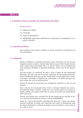 CadernosdeInformática
37
MULTIMÍDIA APLICADA À EDUCAÇÃO
Secretaria de Estado de Educação MG
MÓDULO 4
5. DE USUÁRIO A AUTOR: PLANEJANDO UMA APRESENTAÇÃO MULTIMÍDIA
CONTEÚDO DO MÓDULO
5.1. Objetivos do Módulo
5.2. Introdução
5.3. Etapas do Planejamento
5.4. PRATICANDO: estruturação, detalhamento e preparação do "storyboarding" de um
projeto multimídia
5.1. OBJETIVOS DO MÓDULO
Nosso propósito neste módulo é detalhar os passos envolvidos no planejamento de
uma apresentação.
5.2. INTRODUÇÃO
Quando consideramos as aplicações multimídia, somos classificados em uma das duas
categorias: usuários ou autores. Usuários todos sabemos o que é. Neste instante, estamos
sendo usuários desta apresentação. Mas e os autores? Autores são os indivíduos que
criam, produzem e distribuem os aplicativos multimídia, como é o caso de uma apresen-
tação.
Você está prestes a se transformar em autor e iniciar o projeto de uma apresentação
multimídia, que hoje é uma das formas mais importantes de comunicação profissional.
Então é fundamental alertar para um fato incontestável: a comunicação eficaz é símbo-
lo de poder e autoridade. A excelência nas comunicações é um desafio para quem pre-
tende atingir alto nível de profissionalismo.
Seremos do tamanho da comunicação que conseguirmos estabelecer no meio em que
atuamos!
Todo o processo de comunicação eficaz envolve a utilização adequada dos recursos,
principalmente tempo e dinheiro. Tempo seu e da eventual equipe que participa do
projeto, dinheiro para adquirir ferramentas ou serviço de terceiros que eventualmente
sejam necessários.
Portanto, para garantir que o resultado final de toda energia que foi investida no pro-
cesso seja uma apresentação de sucesso, é preciso PLANEJAMENTO.
Lembre-se: a fase de planejamento é absolutamente necessária. E quanto mais pessoas
estiverem envolvidas no projeto, mais importante será investir no planejamento antes
de começar efetivamente a utilização de qualquer recurso tecnológico, ou seja, antes de
por a mão na massa.
 