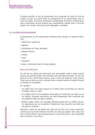 MULTIMÍDIA APLICADA À EDUCAÇÃO
Secretaria de Estado de Educação MG
38
CadernosdeInformática
O tempo investido na fase de planejamento será recuperado em dobro no final do
projeto. Ou seja, ao investir tempo no planejamento de sua apresentação, logo no
início do projeto, você estará aumentando a probabilidade de atingir o resultado dese-
jado e economizará recursos preciosos que, eventualmente, poderão faltar no final do
projeto. Por exemplo: tempo para fazer adequações e correções!
5.3. AS ETAPAS DO PLANEJAMENTO
O planejamento de uma apresentação multimídia deve abranger as seguintes defini-
ções:
• Público-alvo (audiência)
• Objetivos
• Estruturação dos Temas Abordados
• Ambiente Técnico
• Padrões
• Prazo
• Orçamento
A seguir, analisaremos cada um desses aspectos.
PÚBLICO-ALVO (AUDIÊNCIA)
Se você tem um projeto para desenvolver uma apresentação, então é porque existem
pessoas que precisam receber uma informação que você deseja transmitir. Se você não
levar em conta o perfil dessas pessoas, qual a chance de atingi-las? Pouca chance.
Talvez uma ou outra, por sorte, mas quase toda a energia investida no projeto dissipará
ao desligar do computador.
Por exemplo:
• um público-alvo mais jovem gostará se as idéias forem transmitidas por meio de
animações, figuras e áudio.
• Se o público-alvo for de investidores interessados em transformar uma idéia sua em
um negócio, animações maravilhosas não serão fundamentais. Mais importante será
uma sequência lógica de idéias e gráficos.
• Mulheres podem preferir uma linguagem diferente daquela para um público masculi-
no. Experimente usar um vocabulário "futebolístico" para transmitir uma idéia para
um grupo de mulheres...
Identificar o perfil de seu público-alvo pode não ser fácil mas é muito importante.
Lembre-se que você está tentando transmitir uma idéia para alguém. Será muito mais
fácil se você conhecer o que essa pessoa gosta, o que ela não gosta, o que é apropriado
para o contexto e o que não é.
 
