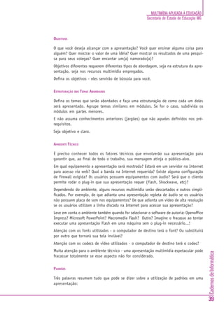 CadernosdeInformática
39
MULTIMÍDIA APLICADA À EDUCAÇÃO
Secretaria de Estado de Educação MG
OBJETIVOS
O que você deseja alcançar com a apresentação? Você quer ensinar alguma coisa para
alguém? Quer mostrar o valor de uma idéia? Quer mostrar os resultados de uma pesqui-
sa para seus colegas? Quer encantar um(a) namorado(a)?
Objetivos diferentes requerem diferentes tipos de abordagem, seja na estrutura da apre-
sentação, seja nos recursos multimídia empregados.
Defina os objetivos - eles servirão de bússola para você.
ESTRUTURAÇÃO DOS TEMAS ABORDADOS
Defina os temas que serão abordados e faça uma estruturação de como cada um deles
será apresentado. Agrupe temas similares em módulos. Se for o caso, subdivida os
módulos em partes menores.
E não assuma conhecimentos anteriores (jargões) que não aqueles definidos nos pré-
requisitos.
Seja objetivo e claro.
AMBIENTE TÉCNICO
É preciso conhecer todos os fatores técnicos que envolverão sua apresentação para
garantir que, ao final de todo o trabalho, sua mensagem atinja o público-alvo.
Em qual equipamento a apresentação será mostrada? Estará em um servidor na Internet
para acesso via web? Qual a banda na Internet requerida? Existe alguma configuração
de firewall exigida? Os usuários possuem equipamentos com áudio? Será que o cliente
permite rodar o plug-in que sua apresentação requer (Flash, Shockwave, etc)?
Dependendo do ambiente, alguns recursos multimídia serão descartados e outros simpli-
ficados. Por exemplo, de que adianta uma apresentação repleta de áudio se os usuários
não possuem placa de som nos equipamentos? De que adianta um vídeo de alta resolução
se os usuários utilizam a linha discada na Internet para acessar sua apresentação?
Leve em conta o ambiente também quando for selecionar o software de autoria: Openoffice
Impress? Microsoft PowerPoint? Macromedia Flash? Outro? Imagine o fracasso ao tentar
executar uma apresentação Flash em uma máquina sem o plug-in necessário...!
Atenção com os fonts utilizados - o computador de destino terá o font? Ou substituirá
por outro que tornará sua tela inviável?
Atenção com os codecs de vídeo utilizados - o computador de destino terá o codec?
Muita atenção para o ambiente técnico - uma apresentação multimídia espetacular pode
fracassar totalmente se esse aspecto não for considerado.
PADRÕES
Três palavras resumem tudo que pode se dizer sobre a utilização de padrões em uma
apresentação:
 