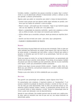 CadernosdeInformática
41
MULTIMÍDIA APLICADA À EDUCAÇÃO
Secretaria de Estado de Educação MG
Considere, também, a experiência das pessoas envolvidas no projeto. Qual o conheci-
mento no uso de determinado software? O desenvolvedor conhece o software ou terá
que aprender a utilizá-lo primeiramente?
Algumas ações que podem ser necessárias para reduzir o tempo de desenvolvimento:
• Envolver outras pessoas para que algumas tarefas sejam realizadas em paralelo. Lem-
bre-se que isso implica em aumentar o custo do projeto
• Reduzir o escopo - corte aquilo que não é necessário - foque no que realmente agrega
valor aos seus objetivos, de acordo com o seu público-alvo
• Reduzir a complexidade dos elementos multimídia - quanto mais complexas as anima-
ções ou efeitos de áudio, mais tempo será necessário para realizá-los.
• Utilizar software que os envolvidos conheçam, desde que atenda aos requisitos técni-
cos.
• Garantir uma fase de testes sem sustos - para tanto, siga o planejamento.
• PLANEJAR O DESENVOLVIMENTO DO PROJETO!
ORÇAMENTO
Não existe almoço de graça! Nada mais real do que esta constatação. Todas as ações que
serão realizadas para desenvolver seu projeto custam alguma coisa. Seja seu tempo ou
de outras pessoas, o computador que você utiliza, o acesso à Internet para realizar a
pesquisa, os elementos que você irá inserir na sua apresentação. Tudo tem um custo,
incluindo o tempo.
Tenha isso sempre em mente. Se, ao longo do desenvolvimento, sua apresentação está
ficando maior do que o previsto, muita atenção ! É seu tempo, da sua equipe e também
das pessoas que verão seu trabalho que está aumentando, além dos recursos multimídia
como figuras e áudio que provavelmente também aumentarão!
Lembre-se que alguns recursos possuem direitos autorais - imagens, áudio, fonts, etc.
Neste caso, para utilizá-los, você precisará comprá-los ou solicitar e receber autorização
formal do proprietário.
Planeje-se para estar dentro do limite estabelecido para seu projeto.
DICAS FINAIS
Para garantir uma apresentação sem problemas, seguem algumas dicas finais:
Em apresentações mais complexas, é importante elaborar um "storyboarding". É um
processo originário da produção de desenhos animados e consiste em fazer um rascu-
nho das telas que serão desenvolvidas. Pode ser feita uma descrição textual ou com
elementos gráficos bastante simples e baratos. O storyboarding permite discutir com
um eventual cliente as idéias propostas e corrigir "buracos"na apresentação antes de
iniciar a parte mais demorada e cara do desenvolvimento.
Atenção às vozes utilizadas. Elas também precisam estar de acordo com o público-alvo.
Às vezes, pode ser necessário usar mais do que uma voz, mas sempre mantendo um
determinado padrão.
 