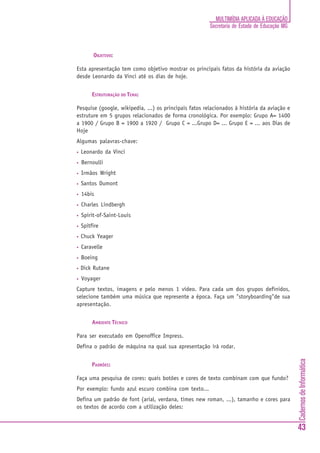 CadernosdeInformática
43
MULTIMÍDIA APLICADA À EDUCAÇÃO
Secretaria de Estado de Educação MG
OBJETIVO:
Esta apresentação tem como objetivo mostrar os principais fatos da história da aviação
desde Leonardo da Vinci até os dias de hoje.
ESTRUTURAÇÃO DO TEMA:
Pesquise (google, wikipedia, ...) os principais fatos relacionados à história da aviação e
estruture em 5 grupos relacionados de forma cronológica. Por exemplo: Grupo A= 1400
a 1900 / Grupo B = 1900 a 1920 / Grupo C = ...Grupo D= ... Grupo E = ... aos Dias de
Hoje
Algumas palavras-chave:
• Leonardo da Vinci
• Bernoulli
• Irmãos Wright
• Santos Dumont
• 14bis
• Charles Lindbergh
• Spirit-of-Saint-Louis
• Spitfire
• Chuck Yeager
• Caravelle
• Boeing
• Dick Rutane
• Voyager
Capture textos, imagens e pelo menos 1 vídeo. Para cada um dos grupos definidos,
selecione também uma música que represente a época. Faça um "storyboarding"de sua
apresentação.
AMBIENTE TÉCNICO
Para ser executado em Openoffice Impress.
Defina o padrão de máquina na qual sua apresentação irá rodar.
PADRÕES:
Faça uma pesquisa de cores: quais botões e cores de texto combinam com que fundo?
Por exemplo: fundo azul escuro combina com texto...
Defina um padrão de font (arial, verdana, times new roman, ...), tamanho e cores para
os textos de acordo com a utilização deles:
 