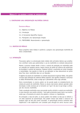 CadernosdeInformática
45
MULTIMÍDIA APLICADA À EDUCAÇÃO
Secretaria de Estado de Educação MG
MÓDULO 5 - DE USUÁRIOS A AUTORES DE APRESENTAÇÕES MULTIMÍDIA
5. CONSTRUINDO UMA APRESENTAÇÃO MULTIMÍDIA SIMPLES
CONTEÚDO DO MÓDULO
5.1. Objetivos do Módulo
5.2. Introdução
5.3. A Ferramenta Openoffice Impress
5.4. Planejando uma Apresentação Simples
5.5. PRATICANDO: Desenvolvendo a apresentação
5.1. OBJETIVO DO MÓDULO
Nosso propósito neste módulo é auxiliá-lo a preparar uma apresentação multimídia de
baixa complexidade.
5.2. INTRODUÇÃO
Procuramos aplicar na estruturação deste módulo dois princípios básicos que acredita-
mos contribuir muito para potencializar o uso da multimídia no contexto educacional:
Manter o processo simples desde o início: a autoria de produções em multimídia pode
ser realizado por qualquer pessoa, desde crianças do jardim de infância até professores
de faculdade e usuários de empresas. Podemos utilizar a multimídia em várias situações
e necessidades, mas quando se trata da sua aplicação na área educacional um ponto
deve ficar claro: multimídia deve ser um liberador.
O objetivo da autoria em multimídia no contexto educacional é expressar idéias, não ganhar
um Oscar pela utilização dos melhores efeitos especiais. Isto significa sintetizar e comunicar
as idéias eficientemente, onde se exige que o pensamento crítico seja cultivado.
Outra recomendação: os alunos podem ser de grande ajuda no estabelecimento do
sistema de autoria de multimídia. Mesmo os alunos mais jovens adoram aprender sobre
tecnologia e estão ansiosos por se tornarem um "guru" da sala no que tange a utiliza-
ção dos recursos multimídia.
Tratar a produção multimídia como uma grande receita culinária: a autoria em multimídia
é como executar uma receita culinária - você pode acrescentar quase tudo à sua receita,
sendo que a ferramenta de autoria lhe ajudará a misturar os ingredientes.
De animações a clips de áudio, os alunos podem criar botões na tela que se referem a
um dado segmento da apresentação. Eles podem rotular este botão e colocá-lo em
qualquer lugar da tela para serem acessados. A apresentação termina contendo telas
seqüenciais e não seqüenciais com conexões para ativação de vários recursos como
 