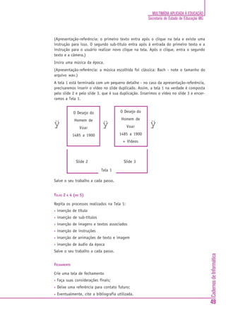 CadernosdeInformática
49
MULTIMÍDIA APLICADA À EDUCAÇÃO
Secretaria de Estado de Educação MG
(Apresentação-referência: o primeiro texto entra após o clique na tela e existe uma
instrução para isso. O segundo sub-título entra após à entrada do primeiro texto e a
instrução para o usuário realizar novo clique na tela. Após o clique, entra o segundo
texto e a câmera.)
Insira uma música da época.
(Apresentação-referência: a música escolhida foi clássica: Bach - note o tamanho do
arquivo wav.)
A tela 1 está terminada com um pequeno detalhe - no caso da apresentação-referência,
precisaremos inserir o vídeo no slide duplicado. Assim, a tela 1 na verdade é composta
pelo slide 2 e pelo slide 3, que é sua duplicação. Inserimos o vídeo no slide 3 e encer-
ramos a Tela 1.
Salve o seu trabalho a cada passo.
TELAS 2 A 4 (OU 5)
Repita os processos realizados na Tela 1:
• inserção de título
• inserção de sub-títulos
• inserção de imagens e textos associados
• inserção de instruções
• inserção de animações de texto e imagem
• inserção de áudio da época
Salve o seu trabalho a cada passo.
FECHAMENTO
Crie uma tela de fechamento
• Faça suas considerações finais;
• Deixe uma referência para contato futuro;
• Eventualmente, cite a bibliografia utilizada.
O Desejo do
Homem de
Voar
1485 a 1900
ÿ
O Desejo do
Homem de
Voar
1485 a 1900
+ Vídeos
ÿ ÿ
Tela 1
Slide 2 Slide 3
 
