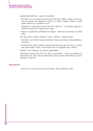 MULTIMÍDIA APLICADA À EDUCAÇÃO
Secretaria de Estado de Educação MG
50
CadernosdeInformática
Apresentação-referência - algumas observações:
• Nas telas 3 e 4, os arquivos de audio foram mp3 (Jazz e Rock)- compare como tama-
nho dos arquivos wav utilizados nas telas 1 e 2 (Bach e Wagner). Repare se existe
alguma diferença na qualidade do som.
• Acompanhe as animações de texto das tela 4 (slide 6) - as instruções aparecem e
somem de acordo com a sequência de cliques.
• Repare no acabamento padronizado das imagens - todas tem uma sombra de 0,10cm
preta.
Obs: Para inserir a sombra: Formatar -> Área -> Sombra -> Utilizar Sombra
• O tamanho e cor do font é sempre consistente - títulos, sub-títulos, textos explicativos,
instruções.
• A disposição de textos e imagens mudou de tela para tela, para não cansar o usuário.
Mas sempre seguiu a regra: "de cima para baixo e da esquerda para a direita".
Parabéns, você completou sua primeira apresentação.
Experimente exportar para swf e htm. Veja o que acontece - repare nas vantagens de
desvantagens de cada modo de apresentação. Seria possível disponibilizar sua apre-
sentação na Internet?
BIBLIOGRAFIA
• Horton, W., E-Learning Tools and Technologies, Wiley Publishing, 2003.
PARTE II - DE USUÁRIOS A AUTORES DE APRESENTAÇÕES MULTIMÍDIA
 