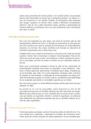 MULTIMÍDIA APLICADA À EDUCAÇÃO
Secretaria de Estado de Educação MG
6
CadernosdeInformática
gramas serão apresentadas de maneira gradual e num contexto prático. Essas.situações
práticas serão apresentadas de maneira que o participante perceba o seu objetivo e o
valor de incorporá-las ao seu trabalho cotidiano. Os participantes serão preparados
para navegar e pesquisar na internet; enviar, receber e administrar correspondência
eletrônica, além de criar e editar documentos (textos, planilhas e apresentações) de
interesse acadêmico e profissional. Esse é um curso fundamental, base e pré-requisito
para todos os demais.
CURSO DE MONTAGEM E MANUTENÇÃO DE COMPUTADORES
Este curso será implantado em, pelo menos, uma escola do município sede de cada
Superintendência Regional de Ensino. A indicação da escola deverá ser feita pela pró-
pria S.R.E, levando-se em conta as condições de infra-estrutura nas Escolas-Referência
existentes no município. Nas escolas escolhidas será montado um laboratório de
informática especialmente para a oferta desse curso.
O objetivo deste curso é capacitar tecnicamente os alunos de ensino médio que queiram
aprender a montar, fazer a manutenção e configurar microcomputadores. Pode ser ofe-
recido para alunos de outras escolas, para professores e demais servidores da escola e
para a comunidade, aos finais de semana ou horários em que o laboratório esteja dis-
ponível.
Neste curso o participante aprenderá a função de cada um dos componentes do
microcomputador. Aprenderá como montar um computador e como configurá-lo, insta-
lando o sistema operacional, particionando e formatando discos rígidos, instalando pla-
cas de fax/modem, rede, vídeo, som e outros dispositivos. Conhecerá, ainda, as técnicas
de avaliação do funcionamento e configuração de microcomputadores que esteja preci-
sando de manutenção preventiva ou corretiva, além de procedimentos para especificação
de um computador para atender as necessidades requeridas por um cliente.
Dos cursos que se seguem, as Escolas-Referência deverão escolher pelo menos dois para
implantar em 2006.
No período de 13 a 25 de março/2006, estará disponível no sítio da SEE
(www.educacao.mg.gov.br) um formulário eletrônico para que cada diretor das Escolas-
Referência possa informar quais os cursos escolhidos pela sua escola e quais os profes-
sores que deverão ser capacitados. Durante o período de capacitação, os professores
serão substituídos por professores-designados para que as atividades didáticas da es-
cola não sejam prejudicadas.
1. CURSO SOBRE O SISTEMA OPERACIONAL LINUX
É destinado àqueles que desejam conhecer ferramentas padrão do ambiente Unix. É um
curso voltado para a exploração e organização de conteúdo. São ferramentas tipica-
mente usadas por usuários avançados do sistema operacional. Tem por finalidade apre-
 