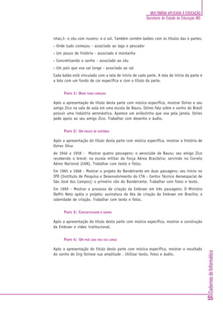CadernosdeInformática
55
MULTIMÍDIA APLICADA À EDUCAÇÃO
Secretaria de Estado de Educação MG
nhas;3- o céu com nuvens; 4-o sol. Também contém balões com os títulos das 4 partes:
• Onde tudo começou - associado ao lago e pescador
• Um pouco de história - associado à montanha
• Concretizando o sonho - associado ao céu
• Um país que voa vai longe - associado ao sol
Cada balão está vinculado com a tela de início de cada parte. A tela de início da parte é
a tela com um fundo de cor específica e com o título da parte.
PARTE 1: ONDE TUDO COMEÇOU
Após a apresentação do título desta parte com música específica, mostrar Ozires e seu
amigo Zico na sala de aula em uma escola de Bauru. Ozires fala sobre o sonho do Brasil
possuir uma indústria aeronáutica. Aparece um aviãozinho que voa pela janela. Ozires
pede apoio ao seu amigo Zico. Trabalhar com desenho e áudio.
PARTE 2: UM POUCO DE HISTÓRIA
Após a apresentação do título desta parte com música específica, mostrar a história de
Ozires Silva
de 1946 a 1958 - Mostrar quatro passagens: o aeroclube de Bauru; seu amigo Zico
recebendo o brevê; na escola militar da Força Aérea Brasileira; servindo no Correio
Aéreo Nacional (CAN). Trabalhar com texto e fotos.
Em 1965 a 1968 - Mostrar o projeto do Bandeirante em duas passagens: seu início no
IPD (Instituto de Pesquisa e Desenvolvimento do CTA - Centro Técnico Aeroespacial de
São José dos Campos); o primeiro vôo do Bandeirante. Trabalhar com fotos e texto.
Em 1969 - Mostrar o processo de criação da Embraer em três passagens: O Ministro
Delfin Neto apóia o projeto; assinatura da Ata de criação da Embraer em Brasília; a
solenidade de criação. Trabalhar com texto e fotos.
PARTE 3: CONCRETIZANDO O SONHO
Após a apresentação do título desta parte com música específica, mostrar a construção
da Embraer e vídeo institucional.
PARTE 4: UM PAÍS QUE VOA VAI LONGE
Após a apresentação do título desta parte com música específica, mostrar o resultado
do sonho do Eng Ozirese sua amplitude . Utilizar texto, fotos e áudio.
 