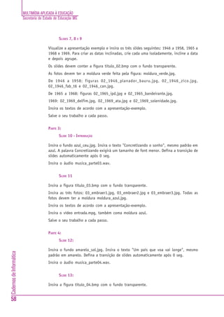 MULTIMÍDIA APLICADA À EDUCAÇÃO
Secretaria de Estado de Educação MG
58
CadernosdeInformática
SLIDES 7, 8 E 9
Visualize a apresentação exemplo e insira os três slides seguintes: 1946 a 1958, 1965 a
1968 e 1969. Para criar as datas inclinadas, crie cada uma isoladamente, incline a data
e depois agrupe.
Os slides devem conter a figura titulo_02.bmp com o fundo transparente.
As fotos devem ter a moldura verde feita pela figura: moldura_verde.jpg.
De 1946 a 1958: figuras 02_1946_planador_bauru.jpg, 02_1946_zico.jpg,
02_1946_fab_t6 e 02_1946_can.jpg.
De 1965 a 1968: figuras 02_1965_ipd.jpg e 02_1965_bandeirante.jpg.
1969: 02_1969_delfim.jpg, 02_1969_ata.jpg e 02_1969_solenidade.jpg.
Insira os textos de acordo com a apresentação-exemplo.
Salve o seu trabalho a cada passo.
PARTE 3:
SLIDE 10 - INTRODUÇÃO
Insira o fundo azul_ceu.jpg. Insira o texto "Concretizando o sonho", mesmo padrão em
azul. A palavra Concretizando exigirá um tamanho de font menor. Defina a transição de
slides automaticamente após 0 seg.
Insira o áudio musica_parte03.wav.
SLIDE 11
Insira a figura titulo_03.bmp com o fundo transparente.
Insira as três fotos: 03_embraer1.jpg, 03_embraer2.jpg e 03_embraer3.jpg. Todas as
fotos devem ter a moldura moldura_azul.jpg.
Insira os textos de acordo com a apresentação-exemplo.
Insira o vídeo entrada.mpg, também coma moldura azul.
Salve o seu trabalho a cada passo.
PARTE 4:
SLIDE 12:
Insira o fundo amarelo_sol.jpg. Insira o texto "Um país que voa vai longe", mesmo
padrão em amarelo. Defina a transição de slides automaticamente após 0 seg.
Insira o áudio musica_parte04.wav.
SLIDE 13:
Insira a figura titulo_04.bmp com o fundo transparente.
 
