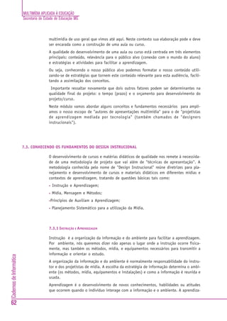 MULTIMÍDIA APLICADA À EDUCAÇÃO
Secretaria de Estado de Educação MG
62
CadernosdeInformática
multimídia de uso geral que vimos até aqui. Neste contexto sua elaboração pode e deve
ser encarada como a construção de uma aula ou curso.
A qualidade do desenvolvimento de uma aula ou curso está centrada em três elementos
principais: conteúdo, relevância para o público alvo (conexão com o mundo do aluno)
e estratégias e atividades para facilitar a aprendizagem.
Ou seja, conhecendo o nosso público alvo podemos formatar o nosso conteúdo utili-
zando-se de estratégias que tornem este conteúdo relevante para esta audiência, facili-
tando a assimilação dos conceitos.
Importante ressaltar novamente que dois outros fatores podem ser determinantes na
qualidade final do projeto: o tempo (prazo) e o orçamento para desenvolvimento do
projeto/curso.
Neste módulo vamos abordar alguns conceitos e fundamentos necessários para ampli-
amos o nosso escopo de "autores de apresentações multimídia" para o de "projetistas
de aprendizagem mediada por tecnologia" (também chamados de "designers
instrucionais").
7.3. CONHECENDO OS FUNDAMENTOS DO DESIGN INSTRUCIONAL
O desenvolvimento de cursos e matérias didáticos de qualidade nos remete à necessida-
de de uma metodologia de projeto que vai além de "técnicas de apresentação". A
metodologia conhecida pelo nome de "Design Instrucional" reúne diretrizes para pla-
nejamento e desenvolvimento de cursos e materiais didáticos em diferentes midias e
contextos de aprendizagem, tratando de questões básicas tais como:
• Instrução e Aprendizagem;
• Mídia, Mensagem e Métodos;
•Princípios de Auxiliam a Aprendizagem;
• Planejamento Sistemático para a utilização da Mídia.
7.3.1 INSTRUÇÃO E APRENDIZAGEM
Instrução é a organização da informação e do ambiente para facilitar a aprendizagem.
Por ambiente, nós queremos dizer não apenas o lugar onde a instrução ocorre fisica-
mente, mas também os métodos, mídia, e equipamentos necessários para transmitir a
informação e orientar o estudo.
A organização da informação e do ambiente é normalmente responsabilidade do instru-
tor e dos projetistas de mídia. A escolha da estratégia de informação determina o ambi-
ente (os métodos, mídia, equipamentos e instalações) e como a informação é reunida e
usada.
Aprendizagem é o desenvolvimento de novos conhecimentos, habilidades ou atitudes
que ocorrem quando o indivíduo interage com a informação e o ambiente. A aprendiza-
 
