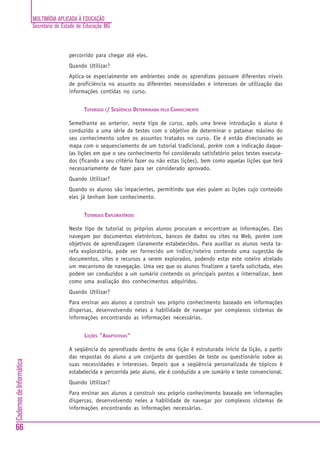 MULTIMÍDIA APLICADA À EDUCAÇÃO
Secretaria de Estado de Educação MG
66
CadernosdeInformática
percorrido para chegar até eles.
Quando Utilizar?
Aplica-se especialmente em ambientes onde os aprendizes possuem diferentes níveis
de proficiência no assunto ou diferentes necessidades e interesses de utilização das
informações contidas no curso.
TUTORIAIS C/ SEQÜÊNCIA DETERMINADA PELO CONHECIMENTO
Semelhante ao anterior, neste tipo de curso, após uma breve introdução o aluno é
conduzido a uma série de testes com o objetivo de determinar o patamar máximo do
seu conhecimento sobre os assuntos tratados no curso. Ele é então direcionado ao
mapa com o sequenciamento de um tutorial tradicional, porém com a indicação daque-
las lições em que o seu conhecimento foi considerado satisfatório pelos testes executa-
dos (ficando a seu critério fazer ou não estas lições), bem como aquelas lições que terá
necessariamente de fazer para ser considerado aprovado.
Quando Utilizar?
Quando os alunos são impacientes, permitindo que eles pulem as lições cujo conteúdo
eles já tenham bom conhecimento.
TUTORIAIS EXPLORATÓRIOS
Neste tipo de tutorial os próprios alunos procuram e encontram as informações. Eles
navegam por documentos eletrônicos, bancos de dados ou sites na Web, porém com
objetivos de aprendizagem claramente estabelecidos. Para auxiliar os alunos nesta ta-
refa exploratória, pode ser fornecido um índice/roteiro contendo uma sugestão de
documentos, sites e recursos a serem explorados, podendo estar este roteiro atrelado
um mecanismo de navegação. Uma vez que os alunos finalizem a tarefa solicitada, eles
podem ser conduzidos a um sumário contendo os principais pontos a internalizar, bem
como uma avaliação dos conhecimentos adquiridos.
Quando Utilizar?
Para ensinar aos alunos a construir seu próprio conhecimento baseado em informações
dispersas, desenvolvendo neles a habilidade de navegar por complexos sistemas de
informações encontrando as informações necessárias.
LIÇÕES "ADAPTATIVAS"
A seqüência do aprendizado dentro de uma lição é estruturada início da lição, a partir
das respostas do aluno a um conjunto de questões de teste ou questionário sobre as
suas necessidades e interesses. Depois que a seqüência personalizada de tópicos é
estabelecida e percorrida pelo aluno, ele é conduzido a um sumário e teste convencional.
Quando Utilizar?
Para ensinar aos alunos a construir seu próprio conhecimento baseado em informações
dispersas, desenvolvendo neles a habilidade de navegar por complexos sistemas de
informações encontrando as informações necessárias.
 