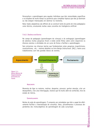 CadernosdeInformática
67
MULTIMÍDIA APLICADA À EDUCAÇÃO
Secretaria de Estado de Educação MG
Personalizar a aprendizagem para aqueles indivíduos que têm necessidades específicas
e na dispõem de muito tempo ou paciência para completar tópicos que eles já dominam
ou não estejam interessados em dominar no momento.
Nota: lições adaptativas são difíceis de se construir tanto do ponto de vista pedagógico
como técnico, envolvendo muitas vezes conceitos de inteligência artificial
7.4.2 . SEQÜÊNCIA DOS EVENTOS
No campo da pedagogia (aprendizagem de crianças) e da andragogia (aprendizagem
de adultos) muitas pesquisas foram e estão sendo feitas sobre como sequenciar os
diversos eventos e atividades de um curso de forma a facilitar a aprendizagem.
Sem entrarmos nas diversas teorias que fundamentam estas pesquisas (cognitivismo,
construtivismo, etc. - maiores detalhes no livro Design Instrucional [99] ), neste curso
trabalharemos com três grandes blocos de eventos.
AQUECIMENTO
Momento de ligar os motores, motivar, despertar, provocar, ganhar atenção, criar um
desequilíbrio, criar uma interrogação, mostrar que há muito além do conhecido, tirar do
estado de inércia.
COMPARTILHAMENTO
Núcleo da ação de aprendizagem. É composto por estratégias que têm o papel de efeti-
vamente facilitar a internalização de conceitos, fatos, procedimentos e processos de-
pendentes dos níveis/objetivos de aprendizagem de cada curso/lição
Figura 7.3 -
Blocos Básicos de
Sequenciamento
de Eventos de
Cursos
 