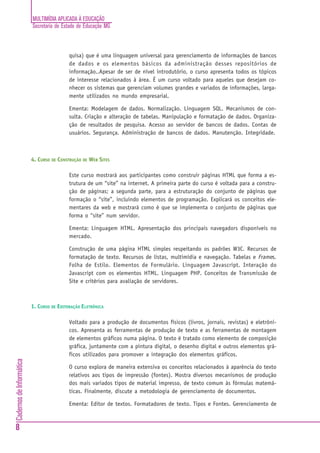 MULTIMÍDIA APLICADA À EDUCAÇÃO
Secretaria de Estado de Educação MG
8
CadernosdeInformática
quisa) que é uma linguagem universal para gerenciamento de informações de bancos
de dados e os elementos básicos da administração desses repositórios de
informação..Apesar de ser de nível introdutório, o curso apresenta todos os tópicos
de interesse relacionados à área. É um curso voltado para aqueles que desejam co-
nhecer os sistemas que gerenciam volumes grandes e variados de informações, larga-
mente utilizados no mundo empresarial.
Ementa: Modelagem de dados. Normalização. Linguagem SQL. Mecanismos de con-
sulta. Criação e alteração de tabelas. Manipulação e formatação de dados. Organiza-
ção de resultados de pesquisa. Acesso ao servidor de bancos de dados. Contas de
usuários. Segurança. Administração de bancos de dados. Manutenção. Integridade.
4. CURSO DE CONSTRUÇÃO DE WEB SITES
Este curso mostrará aos participantes como construir páginas HTML que forma a es-
trutura de um “site” na internet. A primeira parte do curso é voltada para a constru-
ção de páginas; a segunda parte, para a estruturação do conjunto de páginas que
formação o “site”, incluindo elementos de programação. Explicará os conceitos ele-
mentares da web e mostrará como é que se implementa o conjunto de páginas que
forma o “site” num servidor.
Ementa: Linguagem HTML. Apresentação dos principais navegadors disponíveis no
mercado.
Construção de uma página HTML simples respeitando os padrões W3C. Recursos de
formatação de texto. Recursos de listas, multimídia e navegação. Tabelas e Frames.
Folha de Estilo. Elementos de Formulário. Linguagem Javascript. Interação do
Javascript com os elementos HTML. Linguagem PHP. Conceitos de Transmissão de
Site e critérios para avaliação de servidores.
1. CURSO DE EDITORAÇÃO ELETRÔNICA
Voltado para a produção de documentos físicos (livros, jornais, revistas) e eletrôni-
cos. Apresenta as ferramentas de produção de texto e as ferramentas de montagem
de elementos gráficos numa página. O texto é tratado como elemento de composição
gráfica, juntamente com a pintura digital, o desenho digital e outros elementos grá-
ficos utilizados para promover a integração dos elementos gráficos.
O curso explora de maneira extensiva os conceitos relacionados à aparência do texto
relativos aos tipos de impressão (fontes). Mostra diversos mecanismos de produção
dos mais variados tipos de material impresso, de texto comum às fórmulas matemá-
ticas. Finalmente, discute a metodologia de gerenciamento de documentos.
Ementa: Editor de textos. Formatadores de texto. Tipos e Fontes. Gerenciamento de
 