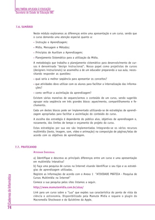MULTIMÍDIA APLICADA À EDUCAÇÃO
Secretaria de Estado de Educação MG
74
CadernosdeInformática
7.6. SUMÁRIO
Neste módulo exploramos as diferenças entre uma apresentação e um curso, sendo que
o curso demanda uma atenção especial quanto a:
• Instrução e Aprendizagem;
• Mídia, Mensagem e Métodos;
• Princípios de Auxiliam a Aprendizagem;
• Planejamento Sistemático para a utilização da Mídia.
A metodologia que trabalha o planejamento sistemático para desenvolvimento de cur-
sos é denominada "design instrucional". Nosso papel como projetistas de cursos
(designers instrucionais) se assemelha a de um educador preparando a sua aula, neces-
sitando responder as questões:
• qual seria a melhor seqüência para apresentar os conceitos?
• que atividades devo utilizar com os alunos para facilitar a internalização das informa-
ções?
• como verificar a assimilação da aprendizagem?
Existem várias maneiras de sequenciarmos o conteúdo de um curso, sendo sugerido
agrupar esta seqüência em três grandes bloco: aquecimento, compartilhamento e fe-
chamento.
Cada um destes blocos pode ser implementado utilizando-se de estratégias de aprendi-
zagem apropriadas para facilitar a assimilação do conteúdo do curso.
A escolha das estratégia é dependente do público alvo, objetivos de aprendizagem e,
novamente, dos limites de tempo e orçamento do projeto do curso.
Estas estratégias por sua vez são implementadas integrando-se os vários recursos
multimídia (texto, imagem, som, vídeo e animação) na composição de páginas/telas de
acordo com os objetivos de aprendizagem.
7.7. PRATICANDO
ATIVIDADE INDIVIDUAL
a) Identifique e descreva as principais diferenças entre um curso e uma apresentação
em multimídia interativa?
b) Faça uma pesquisa de cursos na Internet visando identificar o seu tipo e as estraté-
gias de aprendizagem utilizadas.
Registre as informações de acordo com o Anexo 1 "ATIVIDADE PRÁTICA - Pesquisa de
Cursos Multimídia na Internet"
Comece a sua pesquisa pelos sites listamos a seguir.
http://www.mamutemidia.com.br/alua/
Link para um curso sobre a "Lua" que expões sua característica do ponto de vista da
ciência e astronomia. Disponibilizado pela Mamute Mídia e requere o plugin do
Macromedia Shockwave e do Quicktime da Apple.
 
