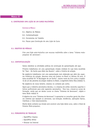 CadernosdeInformática
79
MULTIMÍDIA APLICADA À EDUCAÇÃO
Secretaria de Estado de Educação MG
AMT
(APRENDIZAGEM MEDIADA POR TECNOLOGIA)
MÓDULO 8
8. CONSTRUINDO UMA LIÇÃO DE UM CURSO MULTIMÍDIA
CONTEÚDO DO MÓDULO
8.1. Objetivo do Módulo
8.2. Contextualização
8.3. Ferramentas de Trabalho
8.4. Passos para Construção de uma Lição do Curso
8.1. OBJETIVO DO MÓDULO
Criar uma lição auto-instrutiva com recursos multimídia sobre o tema: "sistema moto-
propulsor de aeronaves".
8.2. CONTEXTUALIZAÇÃO
Vamos relembrar as atividades práticas de construção de apresentações até aqui.
Primeiro trabalhamos em uma apresentação simples (módulo 6) cujo tema escolhido
foi "Voar - Do Sonho para Além das Nuvens", sobre a história da aviação.
Na seqüência trabalhamos com uma apresentação mais elaborada que além dos aspec-
tos históricos da aviação, descreve como ela evoluiu no Brasil ns últimos 50 anos. O
tema escolhido foi "A Decolagem de um Sonho", mesmo nome do livro conta a trajetó-
ria de um dos pioneiros da aviação moderna no Brasil, o engenheiro Ozires Silva (módulo 7).
Na seqüência do nosso temário, estamos no contexto pós sonho.
Agora que a indústria aeronáutica decolou, e a empresa de aviões necessita capacitar e
treinar profissionais para este segmento aeronáutico. Para isso, criaram-se cursos de
formação, sendo que um destes cursos se chama "Sistemas de Aeronaves", objeto e
tema deste módulo 8.
O objetivo do curso "Sistemas de Aeronaves" é apresentar os conceitos gerais dos diver-
sos sistemas que equipam as aeronaves, sua evolução, tendências, aplicações típicas,
interfaces e inter-relacionamento.
Diante deste contexto sua missão será construir uma lição deste curso, sobre o título de
Sistema Moto-propulsor.
8.3. FERRAMENTAS DE TRABALHO
• OpenOffice Impress
• OpenOffice Writer
• Browser de Internet
 