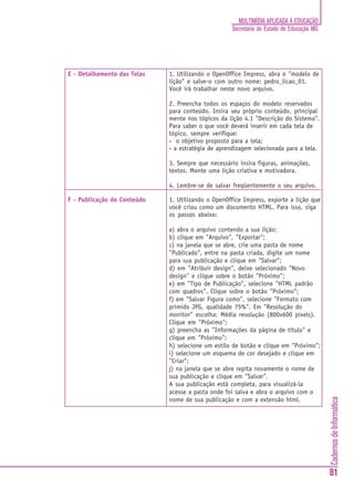 CadernosdeInformática
81
MULTIMÍDIA APLICADA À EDUCAÇÃO
Secretaria de Estado de Educação MG
E - Detalhamento das Telas 1. Utilizando o OpenOffice Impress, abra o "modelo de
lição" e salve-o com outro nome: pedro_licao_01.
Você irá trabalhar neste novo arquivo.
2. Preencha todos os espaços do modelo reservados
para conteúdo. Insira seu próprio conteúdo, principal
mente nos tópicos da lição 4.1 "Descrição do Sistema".
Para saber o que você deverá inserir em cada tela de
tópico, sempre verifique:
• o objetivo proposto para a tela;
• a estratégia de aprendizagem selecionada para a tela.
3. Sempre que necessário insira figuras, animações,
textos. Monte uma lição criativa e motivadora.
4. Lembre-se de salvar freqüentemente o seu arquivo.
F - Publicação do Conteúdo 1. Utilizando o OpenOffice Impress, exporte a lição que
você criou como um documento HTML. Para isso, siga
os passos abaixo:
a) abra o arquivo contendo a sua lição;
b) clique em "Arquivo", "Exportar";
c) na janela que se abre, crie uma pasta de nome
"Publicado", entre na pasta criada, digite um nome
para sua publicação e clique em "Salvar";
d) em "Atribuir design", deixe selecionado "Novo
design" e clique sobre o botão "Próximo";
e) em "Tipo de Publicação", selecione "HTML padrão
com quadros". Clique sobre o botão "Próximo";
f) em "Salvar Figura como", selecione "Formato com
primido JPG, qualidade 75%". Em "Resolução do
monitor" escolha: Média resolução (800x600 pixels).
Clique em "Próximo";
g) preencha as "Informações da página de título" e
clique em "Próximo";
h) selecione um estilo de botão e clique em "Próximo";
i) selecione um esquema de cor desejado e clique em
"Criar";
j) na janela que se abre repita novamente o nome de
sua publicação e clique em "Salvar".
A sua publicação está completa, para visualizá-la
acesse a pasta onde foi salva e abra o arquivo com o
nome de sua publicação e com a extensão html.
 