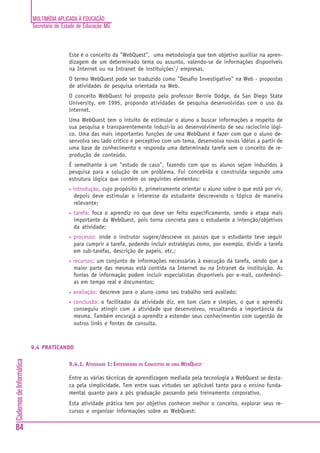 MULTIMÍDIA APLICADA À EDUCAÇÃO
Secretaria de Estado de Educação MG
84
CadernosdeInformática
Este é o conceito da "WebQuest", uma metodologia que tem objetivo auxiliar na apren-
dizagem de um determinado tema ou assunto, valendo-se de informações disponíveis
na Internet ou na Intranet de instituições`/ empresas.
O termo WebQuest pode ser traduzido como "Desafio Investigativo" na Web - propostas
de atividades de pesquisa orientada na Web.
O conceito WebQuest foi proposto pelo professor Bernie Dodge, da San Diego State
University, em 1995, propondo atividades de pesquisa desenvolvidas com o uso da
internet.
Uma WebQuest tem o intuito de estimular o aluno a buscar informações a respeito de
sua pesquisa e transparentemente induzi-lo ao desenvolvimento de seu raciocínio lógi-
co. Uma das mais importantes funções de uma WebQuest é fazer com que o aluno de-
senvolva seu lado critico e perceptivo com um tema, desenvolva novas idéias a partir de
uma base de conhecimento e responda uma determinada tarefa sem o conceito de re-
produção de conteúdo.
É semelhante à um "estudo de caso", fazendo com que os alunos sejam induzidos à
pesquisa para a solução de um problema. Foi concebida e construída segundo uma
estrutura lógica que contém os seguintes elementos:
• introdução, cujo propósito é, primeiramente orientar o aluno sobre o que está por vir,
depois deve estimular o interesse do estudante descrevendo o tópico de maneira
relevante;
• tarefa: foca o aprendiz no que deve ser feito especificamente, sendo a etapa mais
importante da WebQuest, pois torna concreta para o estudante a intenção/objetivos
da atividade;
• processo: onde o instrutor sugere/descreve os passos que o estudante teve seguir
para cumprir a tarefa, podendo incluir estratégias como, por exemplo, dividir a tarefa
em sub-tarefas, descrição de papeis, etc.;
• recursos: um conjunto de informações necessárias à execução da tarefa, sendo que a
maior parte das mesmas está contida na Internet ou na Intranet da instituição. As
fontes de informação podem incluir especialistas disponíveis por e-mail, conferênci-
as em tempo real e documentos;
• avaliação: descreve para o aluno como seu trabalho será avaliado;
• conclusão: o facilitador da atividade diz, em tom claro e simples, o que o aprendiz
conseguiu atingir com a atividade que desenvolveu, ressaltando a importância da
mesma. Também encoraja o aprendiz a estender seus conhecimentos com sugestão de
outros links e fontes de consulta.
9.4 PRATICANDO
9.4.1. ATIVIDADE 1: ENTENDENDO OS CONCEITOS DE UMA WEBQUEST
Entre as várias técnicas de aprendizagem mediada pela tecnologia a WebQuest se desta-
ca pela simplicidade. Tem entre suas virtudes ser aplicável tanto para o ensino funda-
mental quanto para a pós graduação passando pelo treinamento corporativo.
Esta atividade prática tem por objetivo conhecer melhor o conceito, explorar seus re-
cursos e organizar informações sobre as WebQuest:
 