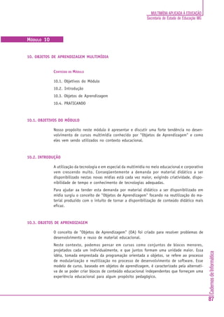 CadernosdeInformática
87
MULTIMÍDIA APLICADA À EDUCAÇÃO
Secretaria de Estado de Educação MG
MÓDULO 10
10. OBJETOS DE APRENDIZAGEM MULTIMÍDIA
CONTEÚDO DO MÓDULO
10.1. Objetivos do Módulo
10.2. Introdução
10.3. Objetos de Aprendizagem
10.4. PRATICANDO
10.1. OBJETIVOS DO MÓDULO
Nosso propósito neste módulo é apresentar e discutir uma forte tendência no desen-
volvimento de cursos multimídia conhecido por "Objetos de Aprendizagem" e como
eles vem sendo utilizados no contexto educacional.
10.2. INTRODUÇÃO
A utilização da tecnologia e em especial da multimídia no meio educacional e corporativo
vem crescendo muito. Conseqüentemente a demanda por material didático a ser
disponibilizado nestas novas mídias está cada vez maior, exigindo criatividade, dispo-
nibilidade de tempo e conhecimento de tecnologias adequadas.
Para ajudar aa tender esta demanda por material didático a ser disponibilizado em
mídia surgiu o conceito de "Objetos de Aprendizagem" focando na reutilização do ma-
terial produzido com o intuito de tornar a disponibilização de conteúdo didático mais
eficaz.
10.3. OBJETOS DE APRENDIZAGEM
O conceito de "Objetos de Aprendizagem" (OA) foi criado para resolver problemas de
desenvolvimento e reuso de material educacional.
Neste contexto, podemos pensar em cursos como conjuntos de blocos menores,
projetados cada um individualmente, e que juntos formam uma unidade maior. Essa
idéia, tomada emprestada da programação orientada a objetos, se refere ao processo
de modularização e reutilização no processo de desenvolvimento de software. Esse
modelo de curso, baseado em objetos de aprendizagem, é caracterizado pela alternati-
va de se poder criar blocos de conteúdo educacional independentes que forneçam uma
experiência educacional para algum propósito pedagógico.
 