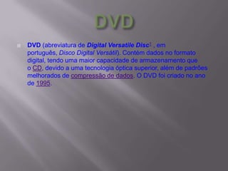  DVD (abreviatura de Digital Versatile Disc1 , em
português, Disco Digital Versátil). Contém dados no formato
digital, tendo uma maior capacidade de armazenamento que
o CD, devido a uma tecnologia óptica superior, além de padrões
melhorados de compressão de dados. O DVD foi criado no ano
de 1995.
 