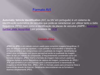 Automatic Vehicle Identification (AVI, ou IAV em português) é um sistema de
identificação automática de veículos que pode-se caracterizar por utilizar tanto a rádio
frequência (RFID) bem como a identificação da placas de veículos (ANPR - Automatic
number plate recognition) por processos de OCR.
Formato AVI
JPEG (ou JPG) é um método comum usado para comprimir imagens fotográficas. O
grau de redução pode ser ajustado, o que permite a você escolher o tamanho de
armazenamento e seu compromisso com a qualidade da imagem. Geralmente se
obtém uma compressão com pouco perceptível perda na qualidade da imagem.
Além de ser um método de compressão, é frequentemente considerado como um
formato de arquivo. JPEG / Exif é o formato de imagem mais comum usado por
câmeras digitais e outros dispositivos de captura de imagem, juntamente de JPEG /
JFIF, que também é um outro formato para o armazenamento e transmissão de
imagens na World Wide Web. JPEG / JFIF é o formato usado para armazenar fotos e
transmiti-las através da Internet. Geralmente desconsideram-se os formatos e
dizemos simplesmente JPEG.
Formato JPEG
 