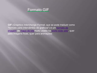 GIF (Graphics Interchange Format, que se pode traduzir como
"formato para intercâmbio de gráficos") é um formato de
imagem de mapa de bitsmuito usado na world wide web, quer
para imagens fixas, quer para animações
Formato GIF
 