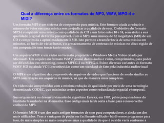 Um formato MP3 é um sistema de compressão para música. Este formato ajuda a reduzir o
número de bytes em uma música sem prejudicar a qualidade de som. O objetivo do formato
MP3 é comprimir uma música com qualidade de CD a um fator entre 10 e 14, sem afetar a sua
qualidade original de forma perceptível. Com o MP3, uma música de 32 megabytes (MB) de um
CD é comprimida a aproximadamente 3 MB. Isto permite a transferência de uma música em
minutos, ao invés de várias horas, e o armazenamento de centenas de músicas no disco rígido de
seu computador sem tomar tanto espaço.
Um arquivo WMV é um vídeo no formato proprietário Windows Media Video criado por
Microsoft. Um arquivo no formato WMV possui dados áudio e vídeo, comprimidos, para poder
ser difundidos em streaming, como o MPEG-2 ou MPEG-4. Existe diversas variantes do formato
WMV HD ou ainda VC-1, reconhecidas como um standard de fato pela industria audiovisual
O MP4 é um algoritmo de compressão de arquivos de vídeo que funciona de modo similar ao
MP3 com relação aos arquivos de música, só que de maneira mais complexa.
Os vídeos são comprimidos com a mínima redução de qualidade por meio de uma tecnologia
denominada CODEC, que minimiza certos aspectos como redundância espacial e temporal.
Sua origem está no desenvolvimento do algoritmo Eureka, em 1987, pelos pesquisadores do
Instituto Fraunhofer na Alemanha. Esse código mais tarde seria a base para o nosso velho
conhecido MP3.
O formato MIDI é um dos mais antigos formatos de som para computadores, e ainda um dos
mais utilizados. Tem a vantagem de poder ser facilmente editado - há diversos programas para
isso, do mais simples ao mais complexo - mas a qualidade do que é ouvido varia conforme a
Qual a diferença entre os formatos de MP3, WMV, MPG-4 e
MIDI?
 