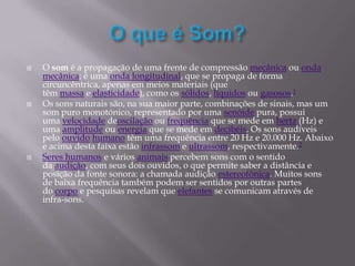  O som é a propagação de uma frente de compressão mecânica ou onda
mecânica; é uma onda longitudinal, que se propaga de forma
circuncêntrica, apenas em meios materiais (que
têm massa e elasticidade), como os sólidos, líquidos ou gasosos.1
 Os sons naturais são, na sua maior parte, combinações de sinais, mas um
som puro monotónico, representado por uma senóide pura, possui
uma velocidade deoscilação ou frequência que se mede em hertz (Hz) e
uma amplitude ou energia que se mede em decibéis. Os sons audíveis
pelo ouvido humano têm uma frequência entre 20 Hz e 20.000 Hz. Abaixo
e acima desta faixa estão infrassom e ultrassom, respectivamente.2
 Seres humanos e vários animais percebem sons com o sentido
da audição, com seus dois ouvidos, o que permite saber a distância e
posição da fonte sonora: a chamada audição estereofônica. Muitos sons
de baixa frequência também podem ser sentidos por outras partes
do corpo e pesquisas revelam que elefantes se comunicam através de
infra-sons.
 