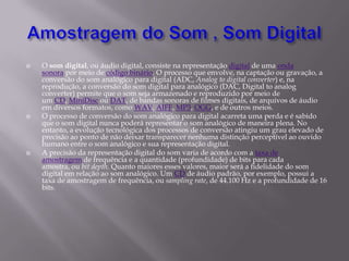  O som digital, ou áudio digital, consiste na representação digital de uma onda
sonora por meio de código binário. O processo que envolve, na captação ou gravação, a
conversão do som analógico para digital (ADC, Analog to digital converter) e, na
reprodução, a conversão do som digital para analógico (DAC, Digital to analog
converter) permite que o som seja armazenado e reproduzido por meio de
um CD, MiniDisc ou DAT, de bandas sonoras de filmes digitais, de arquivos de áudio
em diversos formatos, como WAV, AIFF, MP3, OGG, e de outros meios.
 O processo de conversão do som analógico para digital acarreta uma perda e é sabido
que o som digital nunca poderá representar o som analógico de maneira plena. No
entanto, a evolução tecnológica dos processos de conversão atingiu um grau elevado de
precisão ao ponto de não deixar transparecer nenhuma distinção perceptível ao ouvido
humano entre o som analógico e sua representação digital.
 A precisão da representação digital do som varia de acordo com a taxa de
amostragem de frequência e a quantidade (profundidade) de bits para cada
amostra, ou bit depth. Quanto maiores esses valores, maior será a fidelidade do som
digital em relação ao som analógico. Um CD de áudio padrão, por exemplo, possui a
taxa de amostragem de frequência, ou sampling rate, de 44.100 Hz e a profundidade de 16
bits.
 