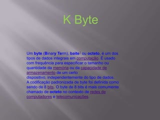 Um byte (Binary Term), baite1 ou octeto, é um dos
tipos de dados integrais em computação. É usado
com frequência para especificar o tamanho ou
quantidade da memória ou da capacidade de
armazenamento de um certo
dispositivo, independentemente do tipo de dados.
A codificação padronizada de byte foi definida como
sendo de 8 bits. O byte de 8 bits é mais comumente
chamado de octeto no contexto de redes de
computadores e telecomunicações.
K Byte
 